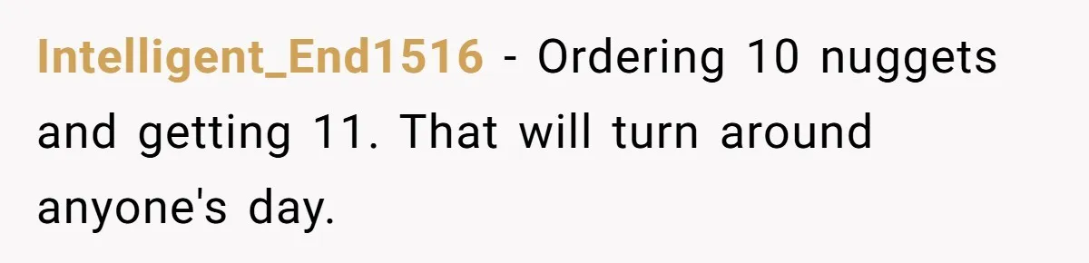 This McDonald's Employee Gives Customers Extra Food And Doesn’t Care About The Consequences Intelligent_End1516 − Ordering 10 nuggets and getting 11. That will turn around anyone's day.