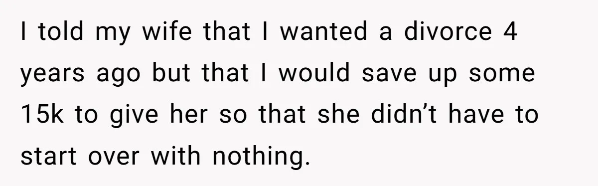 I told my wife that I wanted a divorce 4 years ago but that I would save up some 15k to give her so that she didn’t have to start...