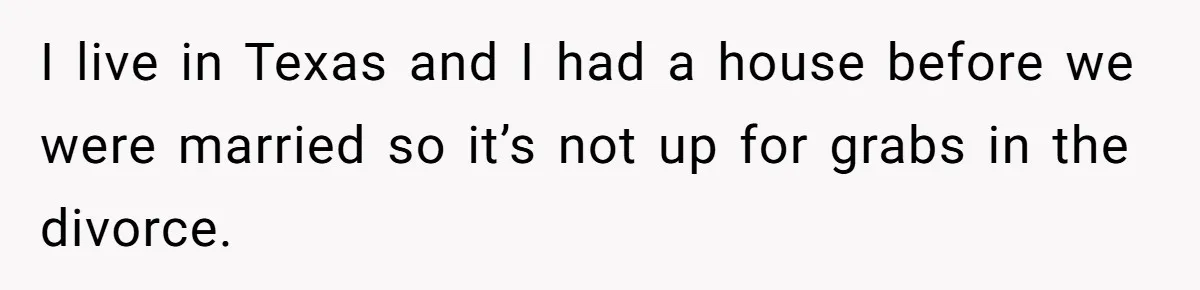 I live in Texas and I had a house before we were married so it’s not up for grabs in the divorce.
