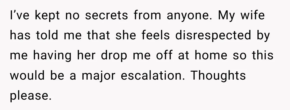 I’ve kept no secrets from anyone. My wife has told me that she feels disrespected by me having her drop me off at home so this would be a major...