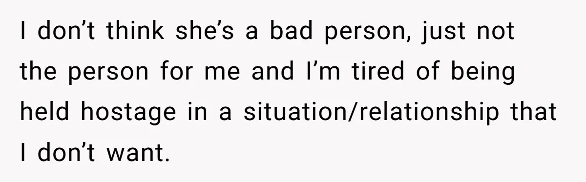 I don’t think she’s a bad person, just not the person for me and I’m tired of being held hostage in a situation/relationship that I don’t want.