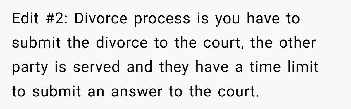 Edit #2: Divorce process is you have to submit the divorce to the court, the other party is served and they have a time limit to submit an answer to...