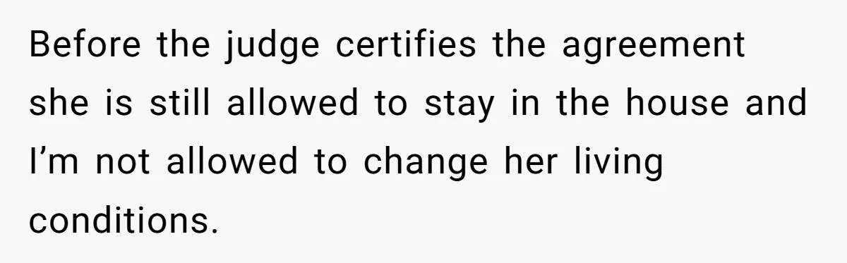 Before the judge certifies the agreement she is still allowed to stay in the house and I’m not allowed to change her living conditions.