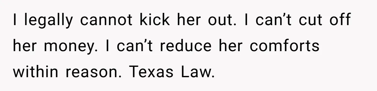I legally cannot kick her out. I can’t cut off her money. I can’t reduce her comforts within reason. Texas Law.