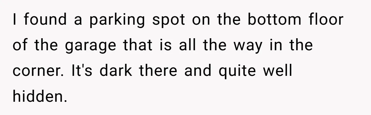 I found a parking spot on the bottom floor of the garage that is all the way in the corner. It's dark there and quite well hidden.