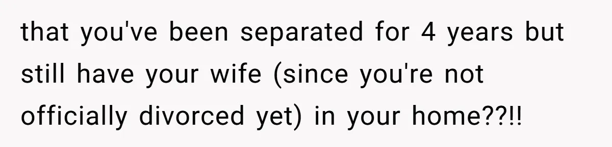 that you've been separated for 4 years but still have your wife (since you're not officially divorced yet) in your home??!!