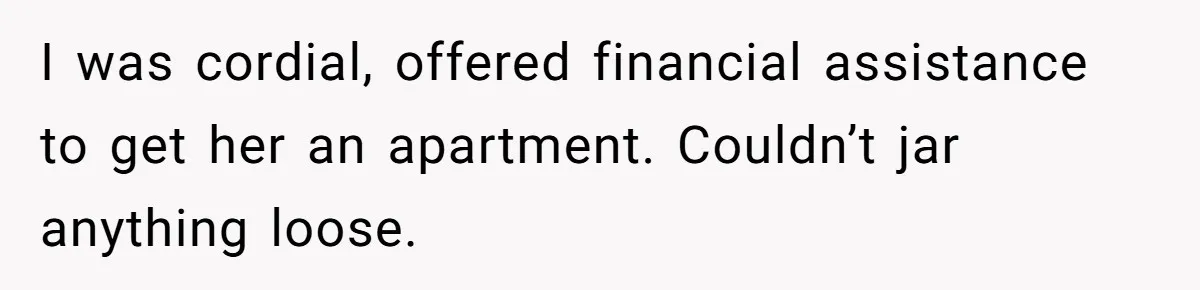 I was cordial, offered financial assistance to get her an apartment. Couldn’t jar anything loose.