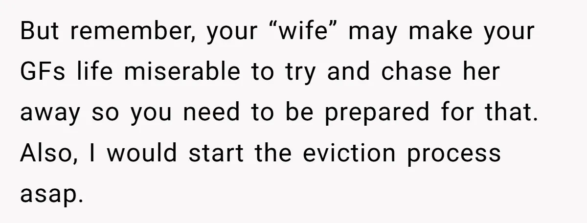 But remember, your “wife” may make your GFs life miserable to try and chase her away so you need to be prepared for that. Also, I would start the eviction...
