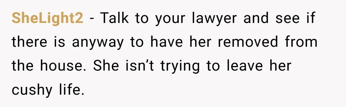 SheLight2 − Talk to your lawyer and see if there is anyway to have her removed from the house. She isn’t trying to leave her cushy life.