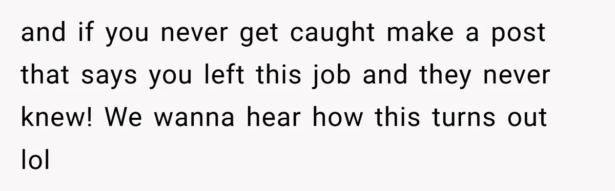 and if you never get caught make a post that says you left this job and they never knew! We wanna hear how this turns out lol