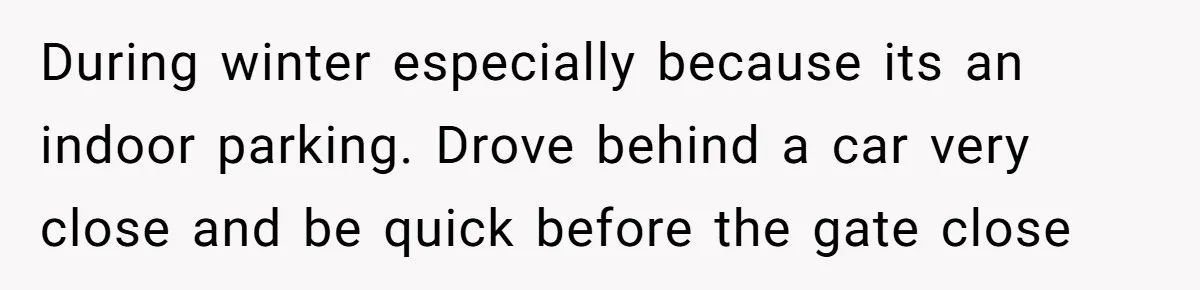During winter especially because its an indoor parking. Drove behind a car very close and be quick before the gate close