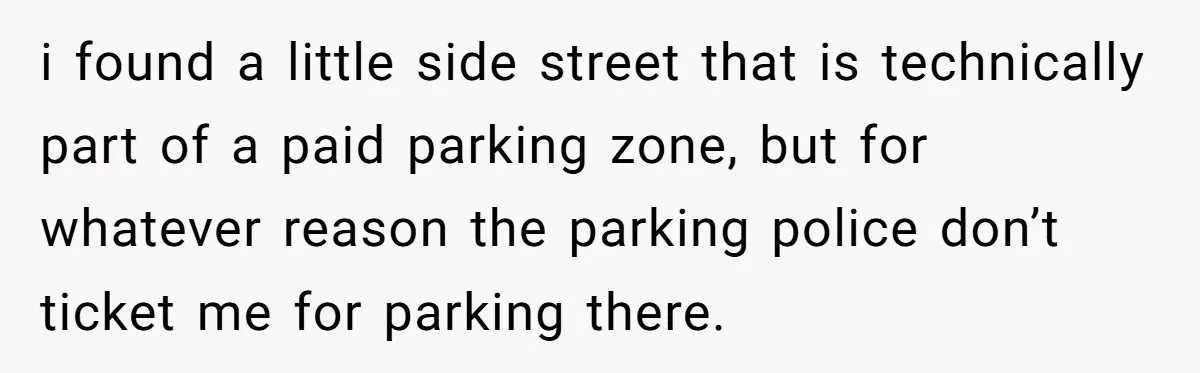 i found a little side street that is technically part of a paid parking zone, but for whatever reason the parking police don’t ticket me for parking there.
