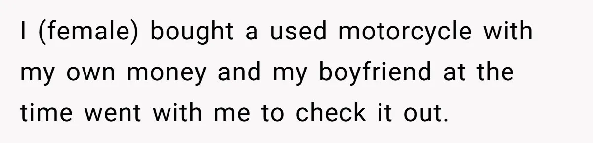 I (female) bought a used motorcycle with my own money and my boyfriend at the time went with me to check it out.