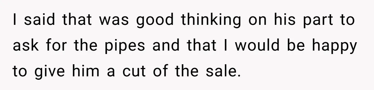 I said that was good thinking on his part to ask for the pipes and that I would be happy to give him a cut of the sale.