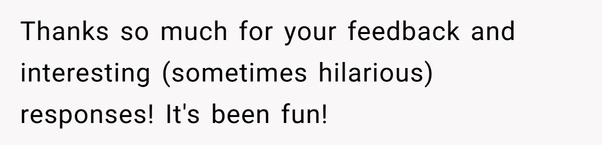 Thanks so much for your feedback and interesting (sometimes hilarious) responses! It's been fun!