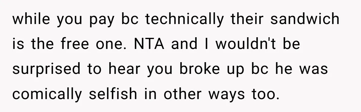while you pay bc technically their sandwich is the free one. NTA and I wouldn't be surprised to hear you broke up bc he was comically selfish in other ways...