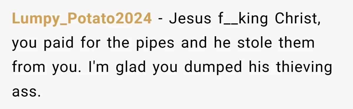 Lumpy_Potato2024 − Jesus f__king Christ, you paid for the pipes and he stole them from you. I'm glad you dumped his thieving ass.