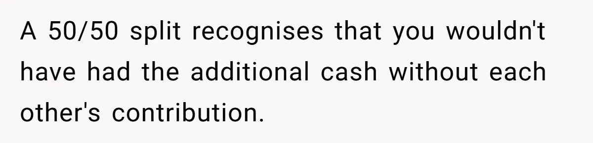 A 50/50 split recognises that you wouldn't have had the additional cash without each other's contribution.