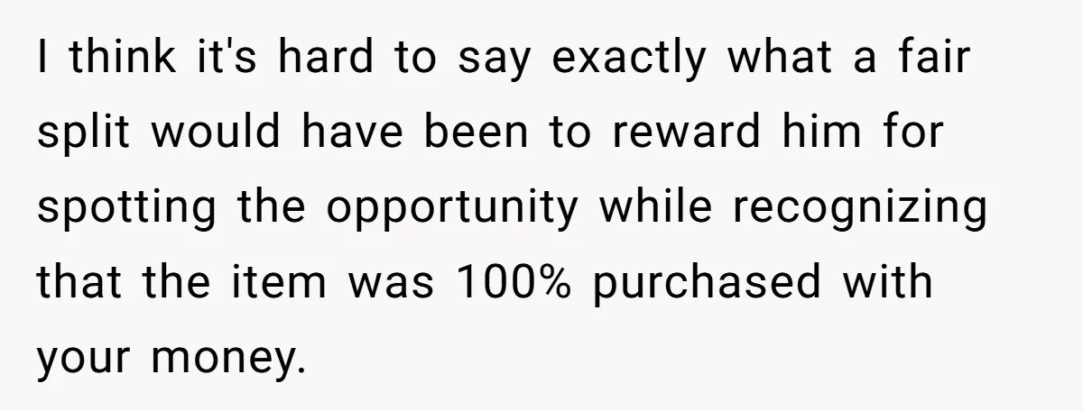 I think it's hard to say exactly what a fair split would have been to reward him for spotting the opportunity while recognizing that the item was 100% purchased with...