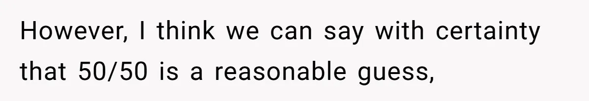 However, I think we can say with certainty that 50/50 is a reasonable guess,