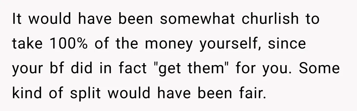 It would have been somewhat churlish to take 100% of the money yourself, since your bf did in fact "get them" for you. Some kind of split would have been...