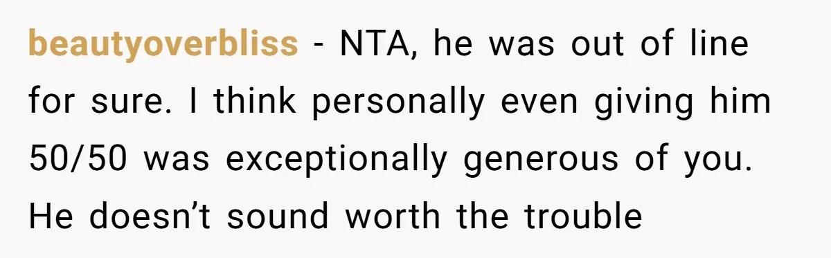 beautyoverbliss − NTA, he was out of line for sure. I think personally even giving him 50/50 was exceptionally generous of you. He doesn’t sound worth the trouble