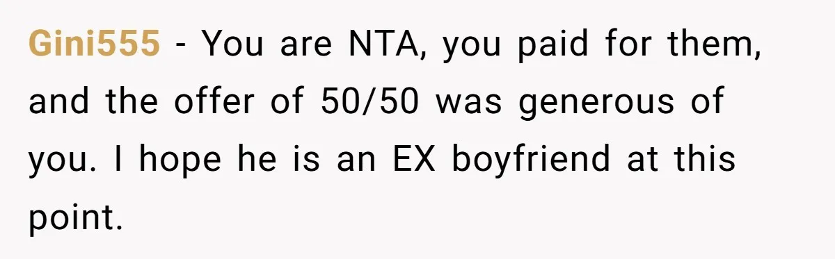 Gini555 − You are NTA, you paid for them, and the offer of 50/50 was generous of you. I hope he is an EX boyfriend at this point.