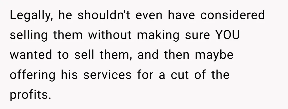 Legally, he shouldn't even have considered selling them without making sure YOU wanted to sell them, and then maybe offering his services for a cut of the profits.