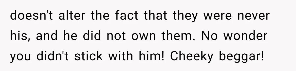 doesn't alter the fact that they were never his, and he did not own them. No wonder you didn't stick with him! Cheeky beggar!