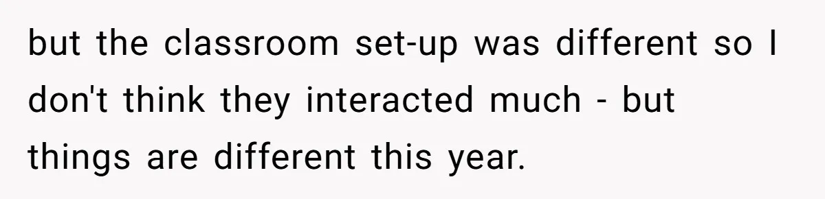 but the classroom set-up was different so I don't think they interacted much - but things are different this year.