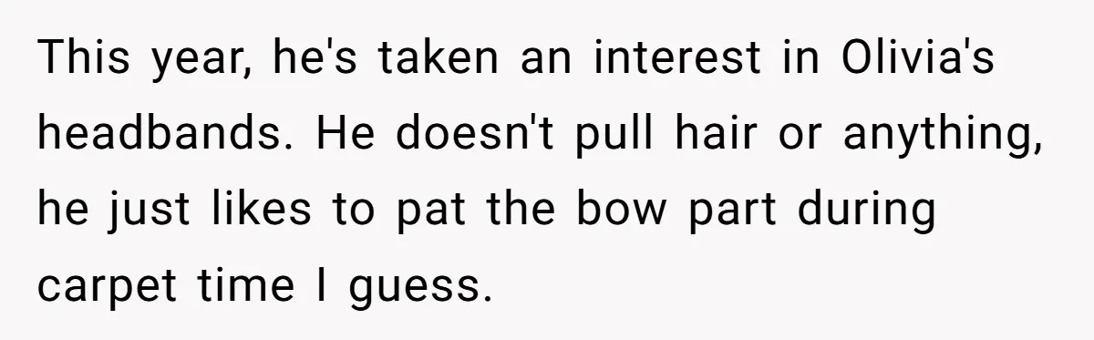 This year, he's taken an interest in Olivia's headbands. He doesn't pull hair or anything, he just likes to pat the bow part during carpet time I guess.