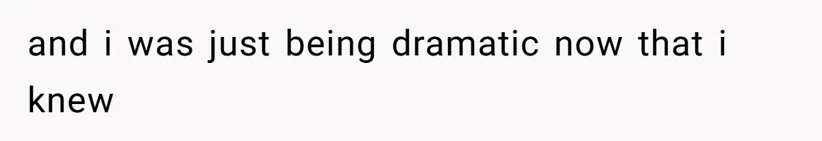 and i was just being dramatic now that i knew