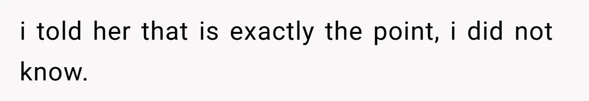 i told her that is exactly the point, i did not know.