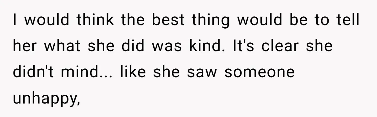 I would think the best thing would be to tell her what she did was kind. It's clear she didn't mind... like she saw someone unhappy,