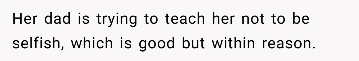 Her dad is trying to teach her not to be selfish, which is good but within reason.