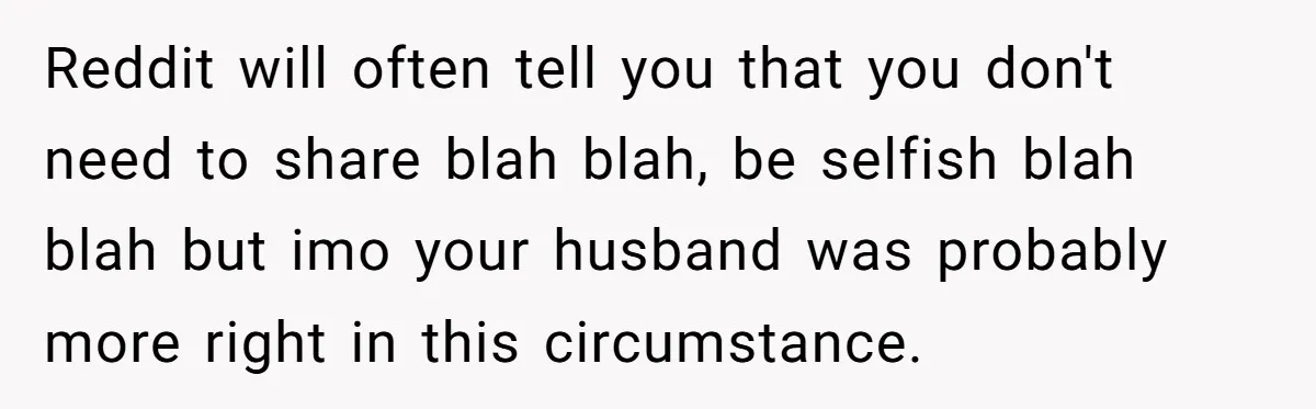 Reddit will often tell you that you don't need to share blah blah, be selfish blah blah but imo your husband was probably more right in this circumstance.