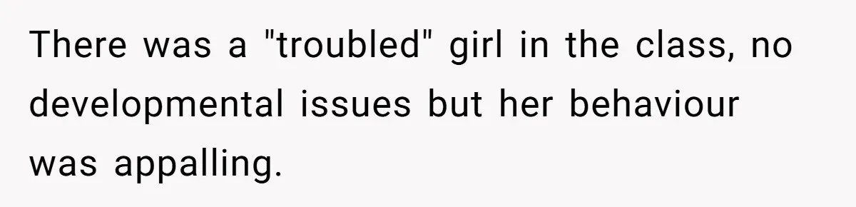There was a "troubled" girl in the class, no developmental issues but her behaviour was appalling.