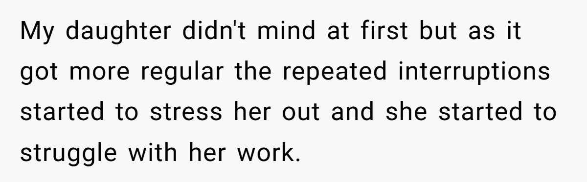 My daughter didn't mind at first but as it got more regular the repeated interruptions started to stress her out and she started to struggle with her work.