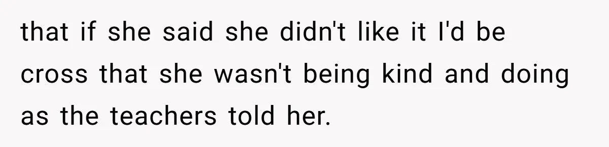 that if she said she didn't like it I'd be cross that she wasn't being kind and doing as the teachers told her.