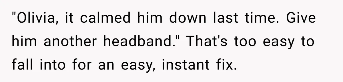 "Olivia, it calmed him down last time. Give him another headband." That's too easy to fall into for an easy, instant fix.