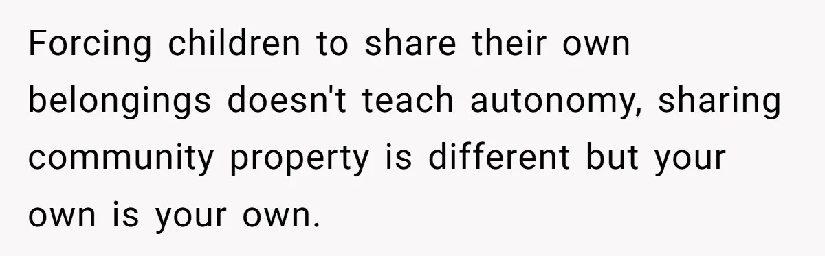 Forcing children to share their own belongings doesn't teach autonomy, sharing community property is different but your own is your own.