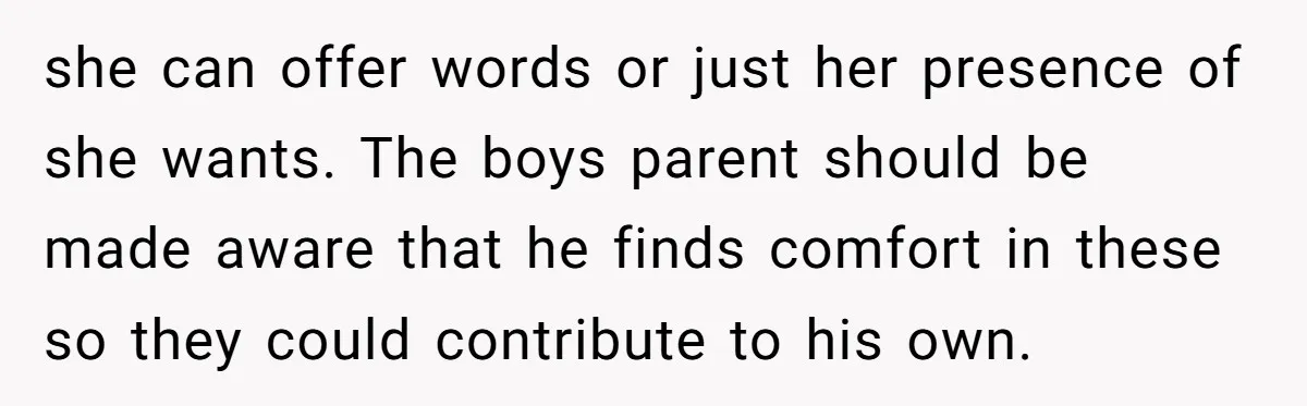 she can offer words or just her presence of she wants. The boys parent should be made aware that he finds comfort in these so they could contribute to his...