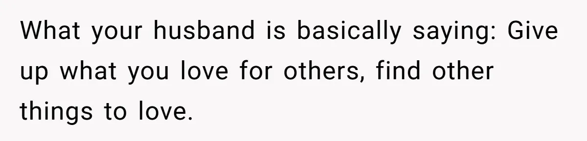 What your husband is basically saying: Give up what you love for others, find other things to love.