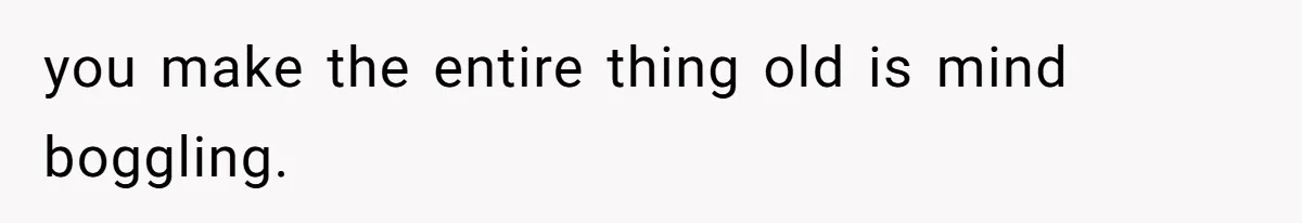you make the entire thing old is mind boggling.