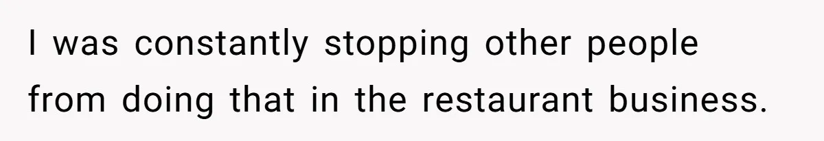 I was constantly stopping other people from doing that in the restaurant business.