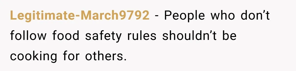 Legitimate-March9792 − People who don’t follow food safety rules shouldn’t be cooking for others.