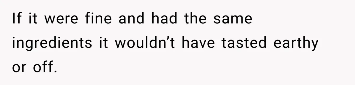 If it were fine and had the same ingredients it wouldn’t have tasted earthy or off.