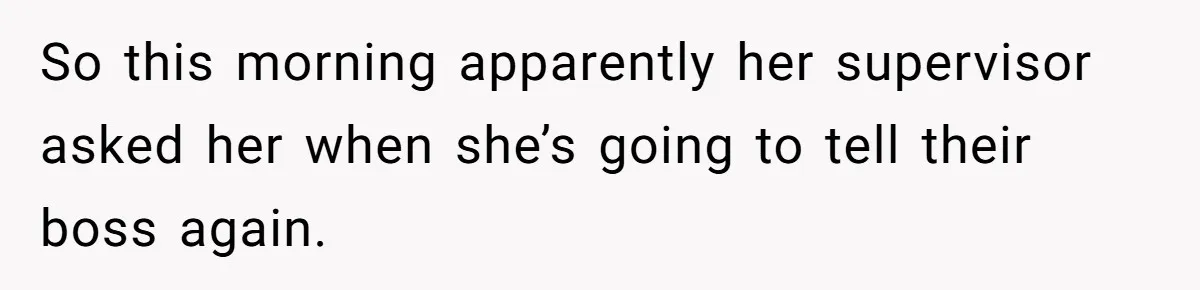 So this morning apparently her supervisor asked her when she’s going to tell their boss again.