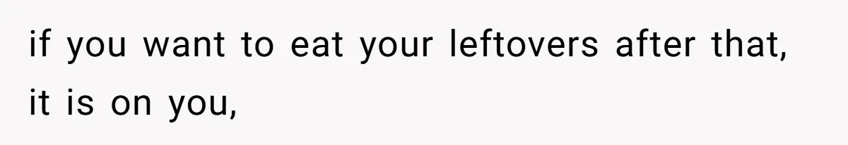 if you want to eat your leftovers after that, it is on you,