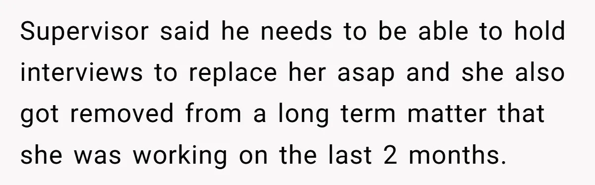 Supervisor said he needs to be able to hold interviews to replace her asap and she also got removed from a long term matter that she was working on the...